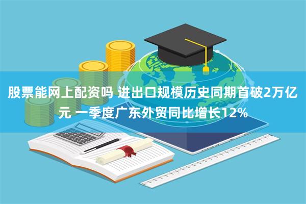 股票能网上配资吗 进出口规模历史同期首破2万亿元 一季度广东外贸同比增长12%