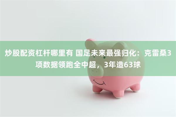 炒股配资杠杆哪里有 国足未来最强归化：克雷桑3项数据领跑全中超，3年造63球