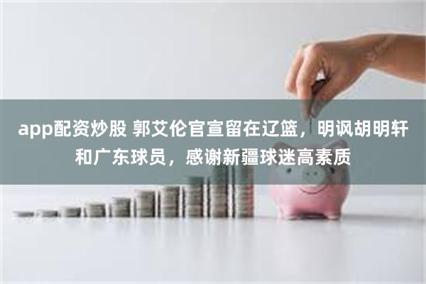 app配资炒股 郭艾伦官宣留在辽篮，明讽胡明轩和广东球员，感谢新疆球迷高素质