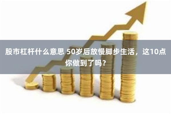 股市杠杆什么意思 50岁后放慢脚步生活，这10点你做到了吗？