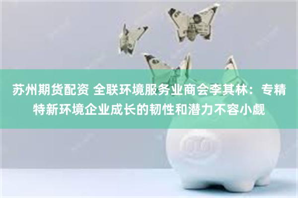 苏州期货配资 全联环境服务业商会李其林：专精特新环境企业成长的韧性和潜力不容小觑