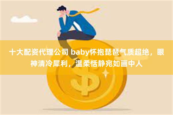 十大配资代理公司 baby怀抱琵琶气质超绝，眼神清冷犀利，温柔恬静宛如画中人