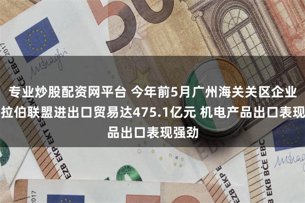 专业炒股配资网平台 今年前5月广州海关关区企业对阿拉伯联盟进出口贸易达475.1亿元 机电产品出口表现强劲