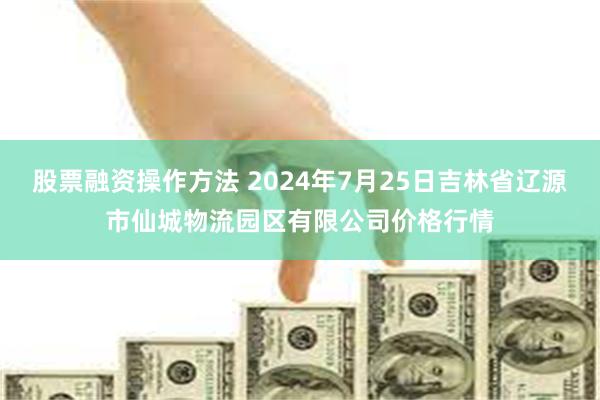 股票融资操作方法 2024年7月25日吉林省辽源市仙城物流园区有限公司价格行情