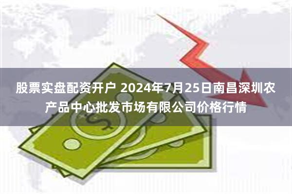 股票实盘配资开户 2024年7月25日南昌深圳农产品中心批发市场有限公司价格行情