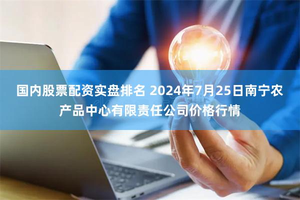 国内股票配资实盘排名 2024年7月25日南宁农产品中心有限责任公司价格行情