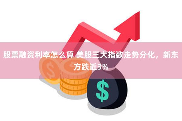 股票融资利率怎么算 美股三大指数走势分化，新东方跌近3%