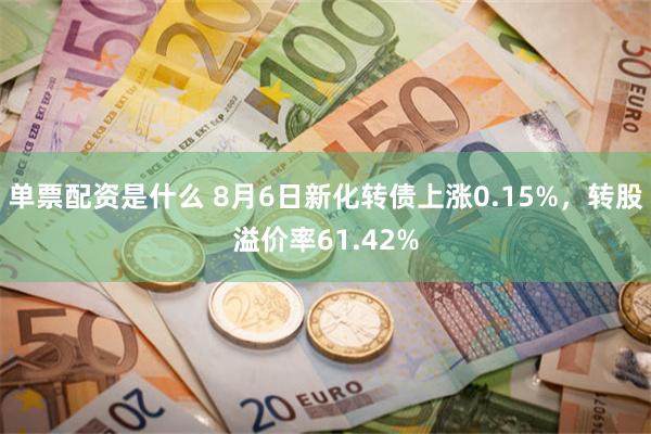 单票配资是什么 8月6日新化转债上涨0.15%，转股溢价率61.42%