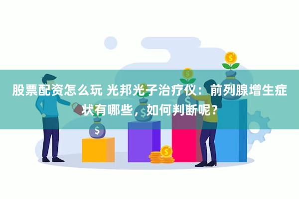 股票配资怎么玩 光邦光子治疗仪：前列腺增生症状有哪些，如何判断呢？