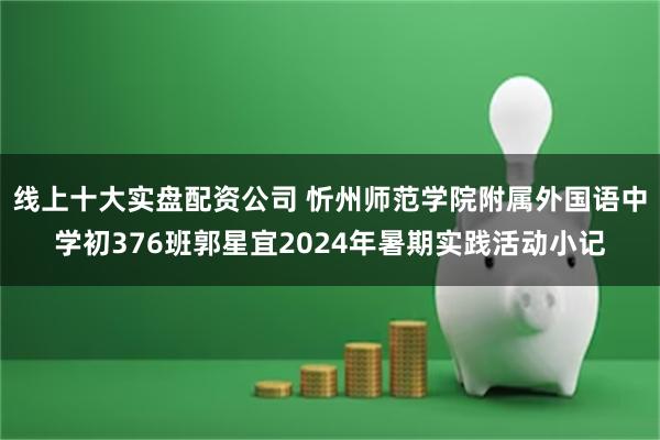 线上十大实盘配资公司 忻州师范学院附属外国语中学初376班郭星宜2024年暑期实践活动小记