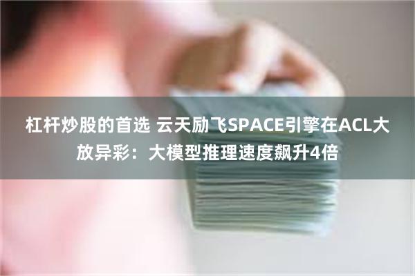 杠杆炒股的首选 云天励飞SPACE引擎在ACL大放异彩：大模型推理速度飙升4倍