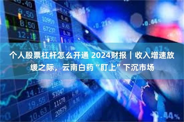 个人股票杠杆怎么开通 2024财报｜收入增速放缓之际，云南白药“盯上”下沉市场