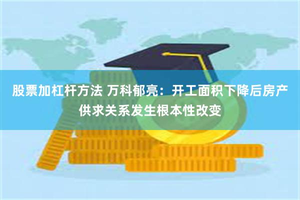 股票加杠杆方法 万科郁亮：开工面积下降后房产供求关系发生根本性改变