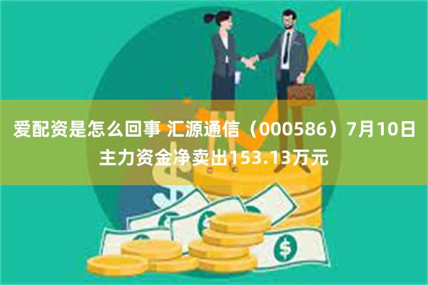 爱配资是怎么回事 汇源通信（000586）7月10日主力资金净卖出153.13万元