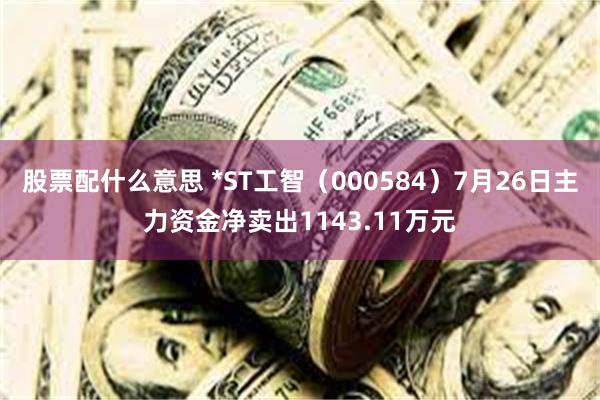 股票配什么意思 *ST工智（000584）7月26日主力资金净卖出1143.11万元