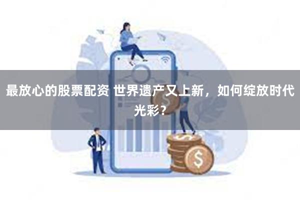 最放心的股票配资 世界遗产又上新，如何绽放时代光彩？