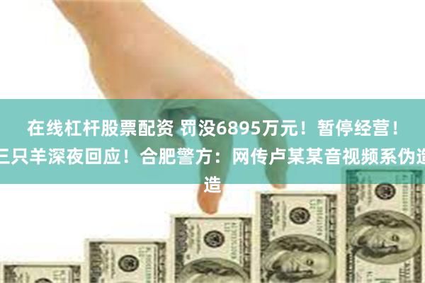 在线杠杆股票配资 罚没6895万元！暂停经营！三只羊深夜回应！合肥警方：网传卢某某音视频系伪造