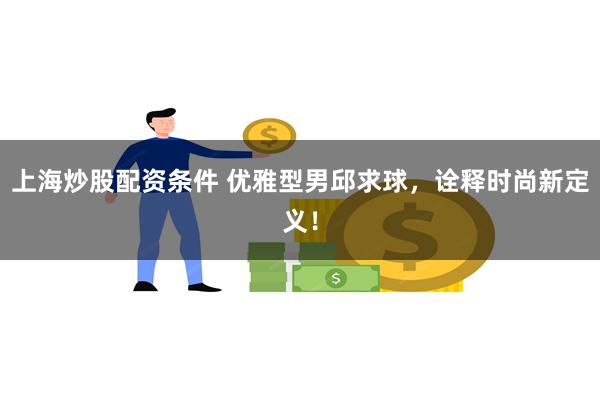 上海炒股配资条件 优雅型男邱求球，诠释时尚新定义！