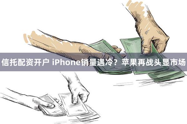 信托配资开户 iPhone销量遇冷？苹果再战头显市场