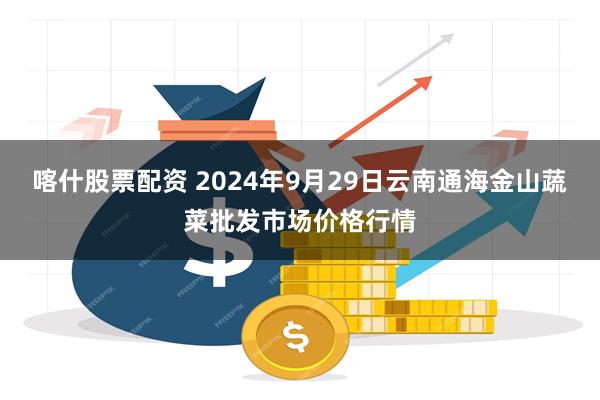 喀什股票配资 2024年9月29日云南通海金山蔬菜批发市场价格行情