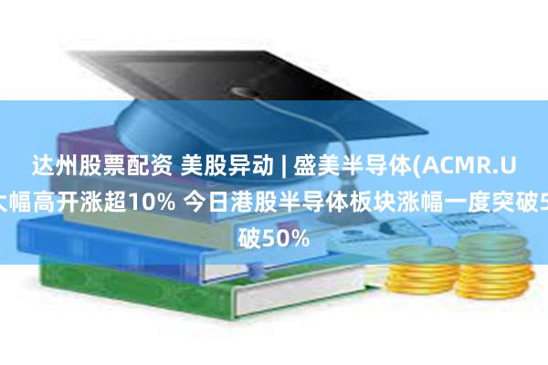 达州股票配资 美股异动 | 盛美半导体(ACMR.US)大幅高开涨超10% 今日港股半导体板块涨幅一度突破50%