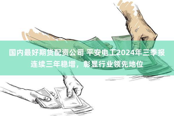 国内最好期货配资公司 平安电工2024年三季报连续三年稳增，彰显行业领先地位