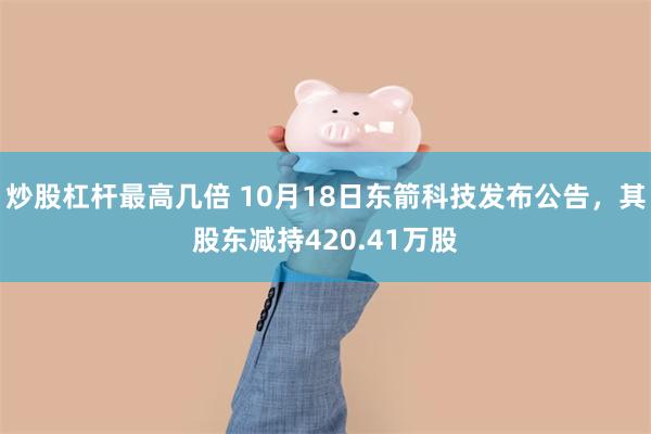 炒股杠杆最高几倍 10月18日东箭科技发布公告，其股东减持420.41万股