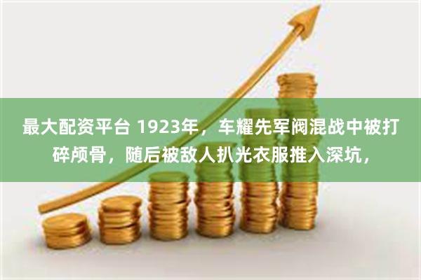 最大配资平台 1923年，车耀先军阀混战中被打碎颅骨，随后被敌人扒光衣服推入深坑，