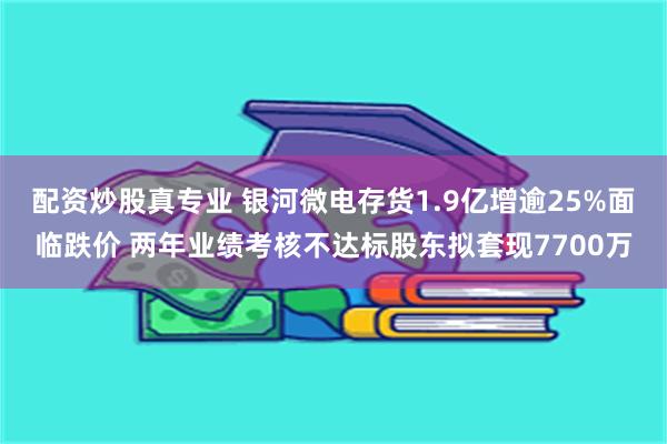 配资炒股真专业 银河微电存货1.9亿增逾25%面临跌价 两年业绩考核不达标股东拟套现7700万