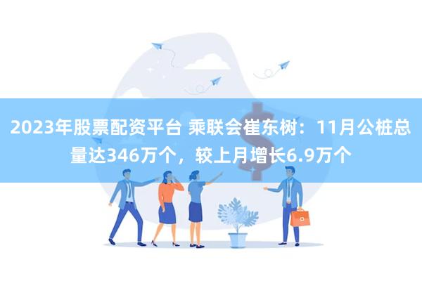 2023年股票配资平台 乘联会崔东树：11月公桩总量达346万个，较上月增长6.9万个