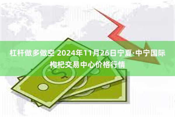 杠杆做多做空 2024年11月26日宁夏·中宁国际枸杞交易中心价格行情