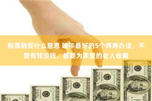 股票融资什么意思 晚年最好的5个养寿办法，不管有钱没钱，都要为家里的老人收藏