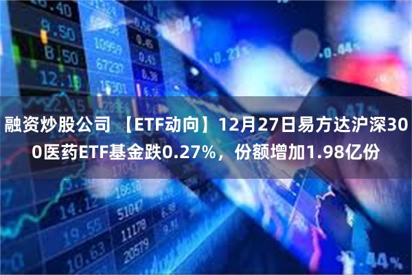 融资炒股公司 【ETF动向】12月27日易方达沪深300医药ETF基金跌0.27%，份额增加1.98亿份