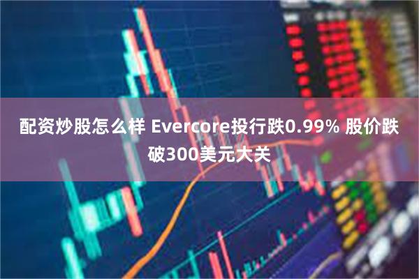 配资炒股怎么样 Evercore投行跌0.99% 股价跌破300美元大关