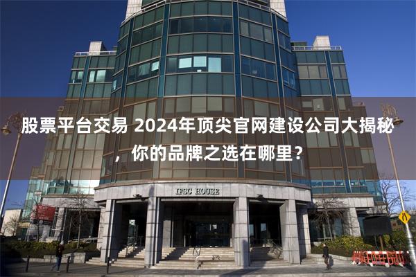 股票平台交易 2024年顶尖官网建设公司大揭秘，你的品牌之选在哪里？