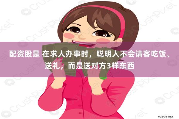 配资股是 在求人办事时，聪明人不会请客吃饭、送礼，而是送对方3样东西