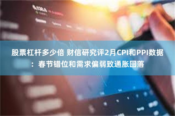 股票杠杆多少倍 财信研究评2月CPI和PPI数据：春节错位和需求偏弱致通胀回落