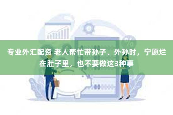 专业外汇配资 老人帮忙带孙子、外孙时，宁愿烂在肚子里，也不要做这3种事