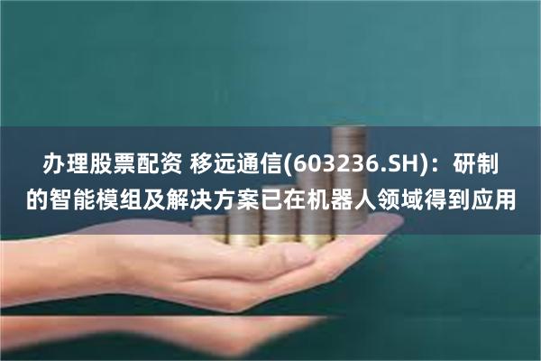 办理股票配资 移远通信(603236.SH)：研制的智能模组及解决方案已在机器人领域得到应用