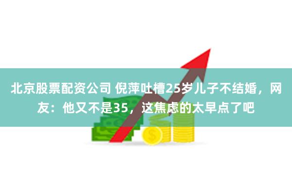 北京股票配资公司 倪萍吐槽25岁儿子不结婚，网友：他又不是35，这焦虑的太早点了吧