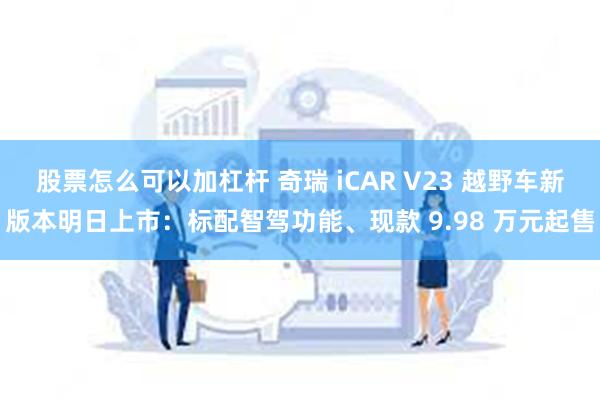 股票怎么可以加杠杆 奇瑞 iCAR V23 越野车新版本明日上市：标配智驾功能、现款 9.98 万元起售